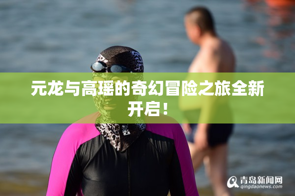 元龙与高瑶的奇幻冒险之旅全新开启！
