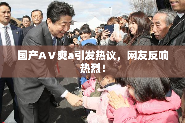 国产AⅤ爽a引发热议，网友反响热烈！
