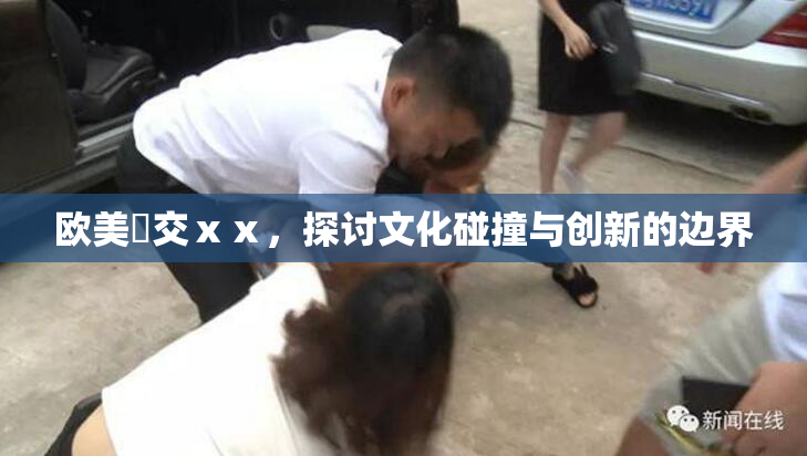 欧美嘼交ⅹⅹ，探讨文化碰撞与创新的边界