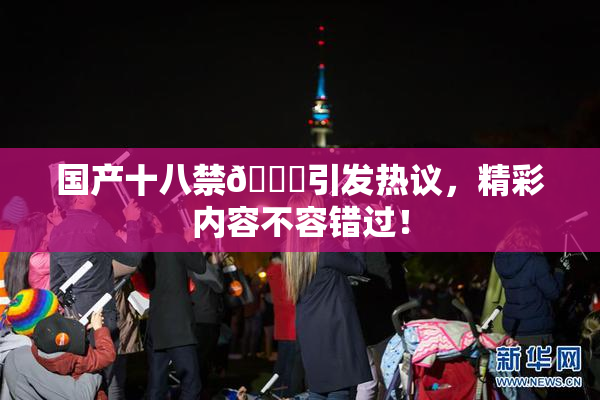 国产十八禁🔞引发热议，精彩内容不容错过！