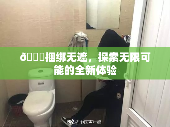 🔞捆绑无遮，探索无限可能的全新体验