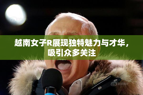 越南女子R展现独特魅力与才华，吸引众多关注