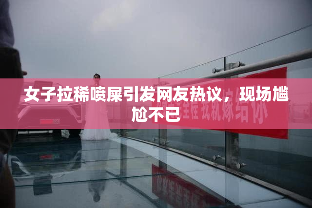 女子拉稀喷屎引发网友热议，现场尴尬不已