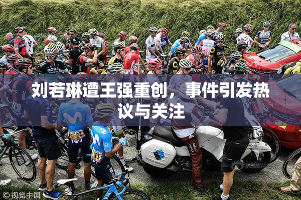 刘若琳遭王强重创，事件引发热议与关注
