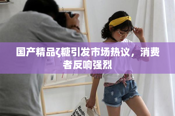 国产精品ζ糖引发市场热议，消费者反响强烈