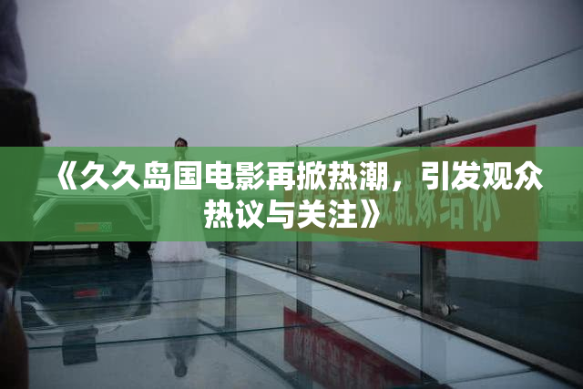 《久久岛国电影再掀热潮，引发观众热议与关注》
