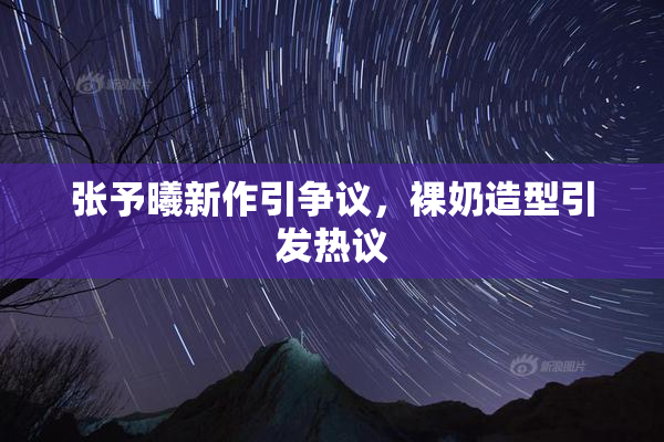 张予曦新作引争议，裸奶造型引发热议