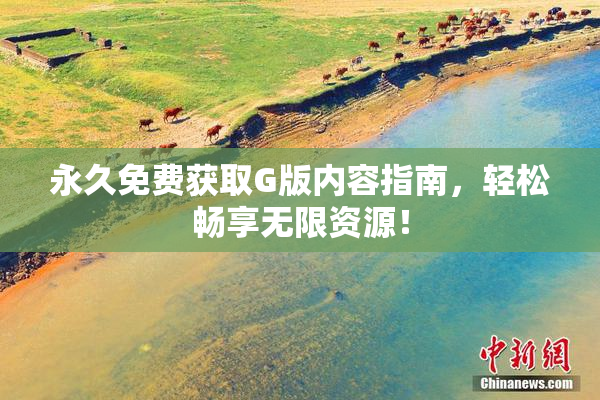 永久免费获取G版内容指南，轻松畅享无限资源！