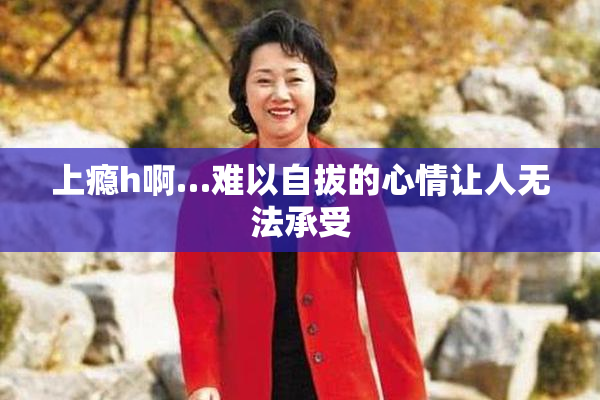 上瘾h啊…难以自拔的心情让人无法承受