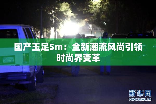 国产玉足Sm：全新潮流风尚引领时尚界变革