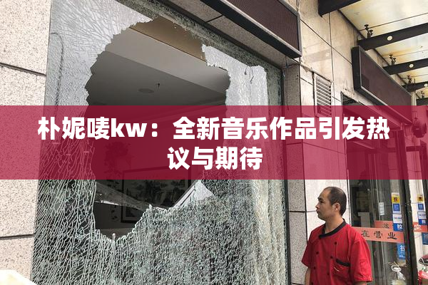 朴妮唛kw：全新音乐作品引发热议与期待