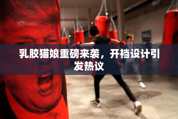 乳胶猫娘重磅来袭，开裆设计引发热议