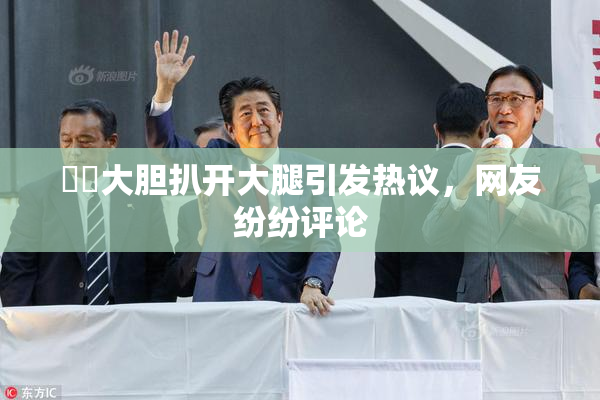 妺妺大胆扒开大腿引发热议，网友纷纷评论