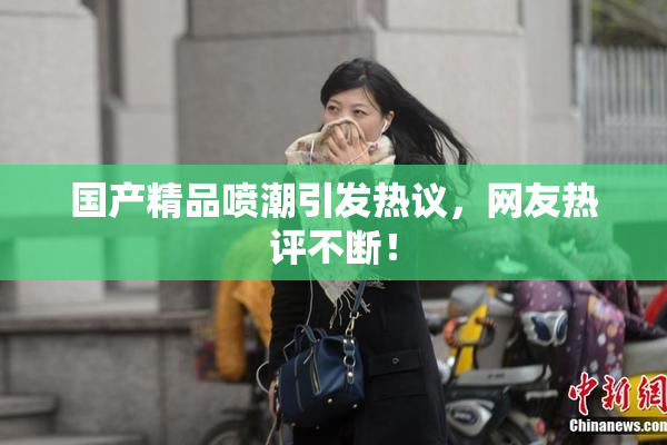 国产精品喷潮引发热议，网友热评不断！