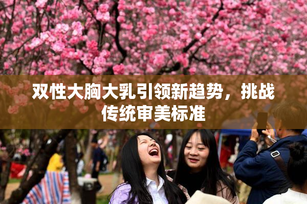 双性大胸大乳引领新趋势，挑战传统审美标准