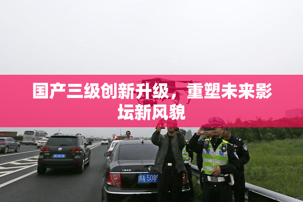 国产三级创新升级，重塑未来影坛新风貌