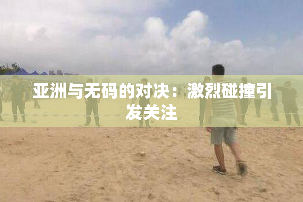 亚洲与无码的对决：激烈碰撞引发关注