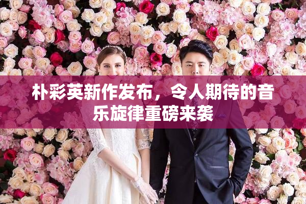朴彩英新作发布，令人期待的音乐旋律重磅来袭