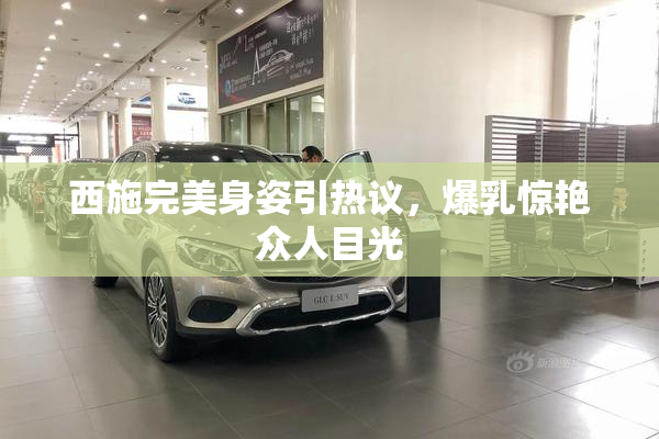 西施完美身姿引热议，爆乳惊艳众人目光