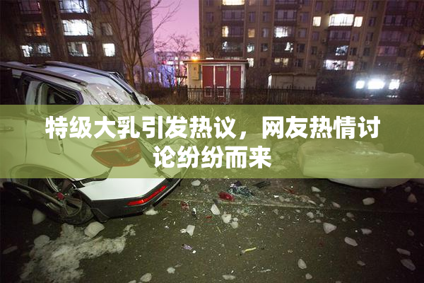 特级大乳引发热议，网友热情讨论纷纷而来