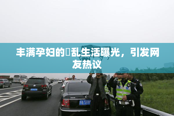 丰满孕妇的婬乱生活曝光，引发网友热议