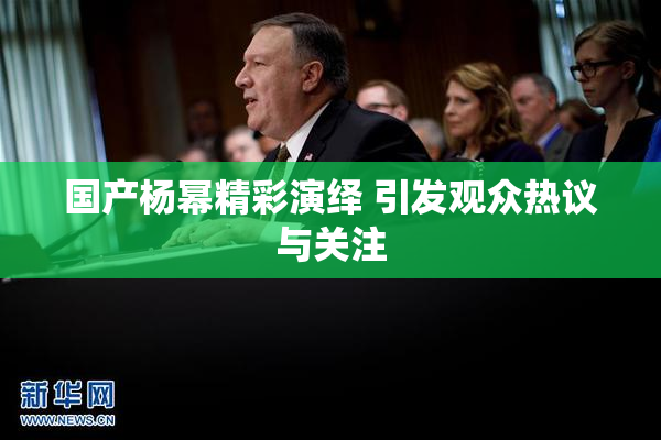 国产杨幂精彩演绎 引发观众热议与关注