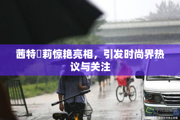 茜特菈莉惊艳亮相，引发时尚界热议与关注