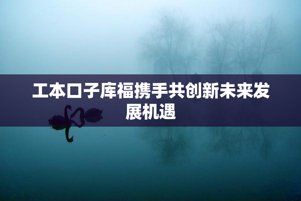 工本口子库福携手共创新未来发展机遇