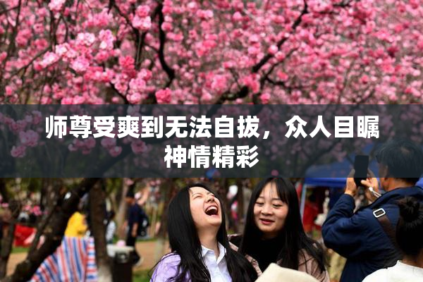 师尊受爽到无法自拔，众人目瞩神情精彩