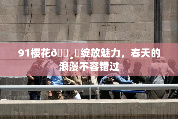 91樱花🌸‌绽放魅力，春天的浪漫不容错过