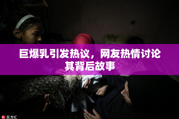 巨爆乳引发热议，网友热情讨论其背后故事