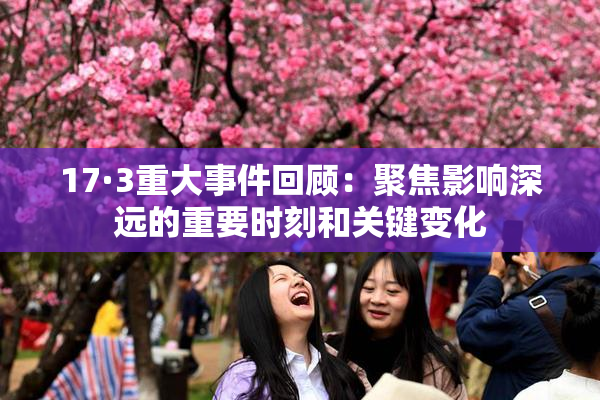 17·3重大事件回顾：聚焦影响深远的重要时刻和关键变化
