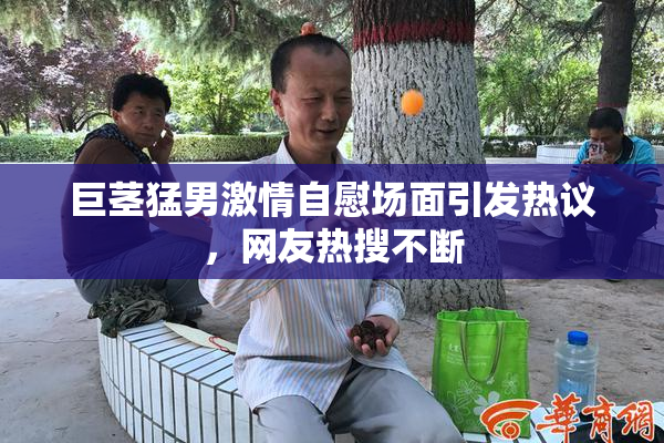 巨茎猛男激情自慰场面引发热议，网友热搜不断