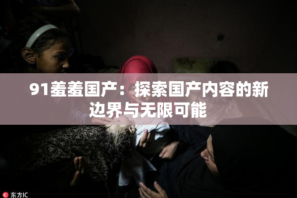 91羞羞国产：探索国产内容的新边界与无限可能