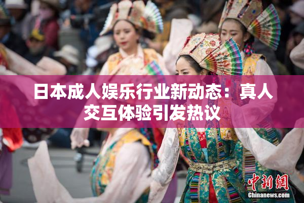 日本成人娱乐行业新动态：真人交互体验引发热议