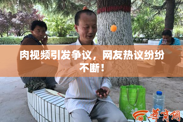肉视频引发争议，网友热议纷纷不断！