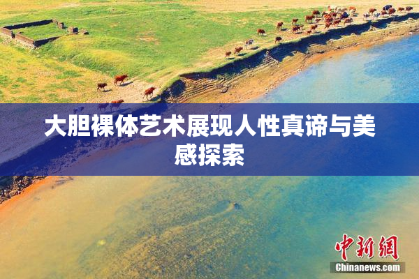 大胆裸体艺术展现人性真谛与美感探索