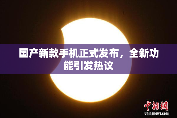 国产新款手机正式发布，全新功能引发热议