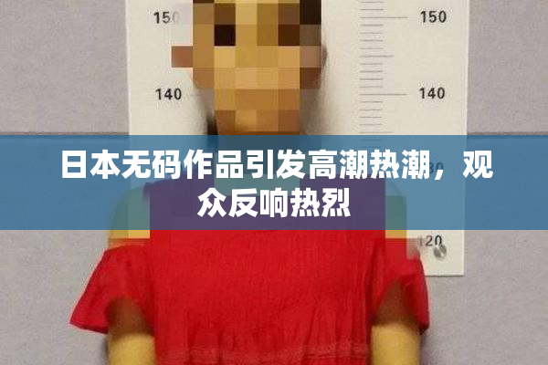 日本无码作品引发高潮热潮，观众反响热烈