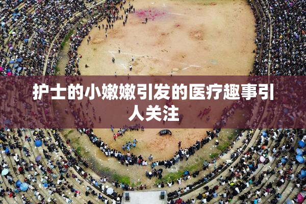 护士的小嫩嫩引发的医疗趣事引人关注