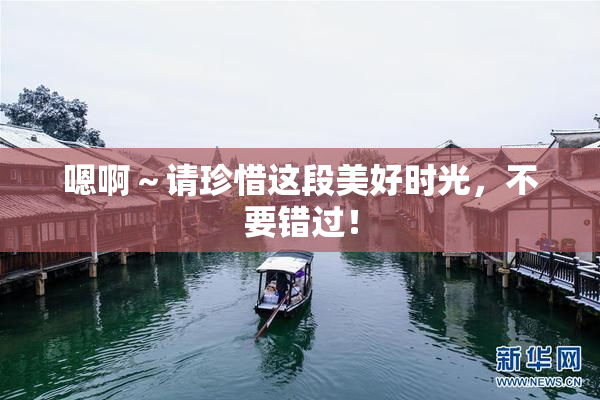 嗯啊～请珍惜这段美好时光，不要错过！