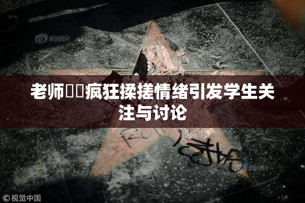 老师❌‌疯狂揉搓情绪引发学生关注与讨论
