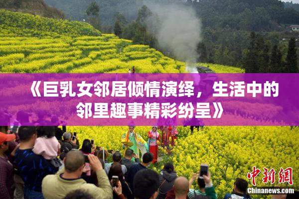 《巨乳女邻居倾情演绎，生活中的邻里趣事精彩纷呈》