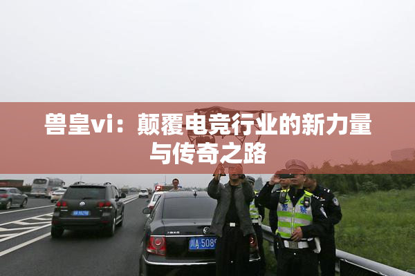 兽皇vi：颠覆电竞行业的新力量与传奇之路