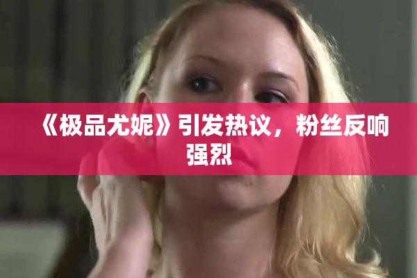 《极品尤妮》引发热议，粉丝反响强烈