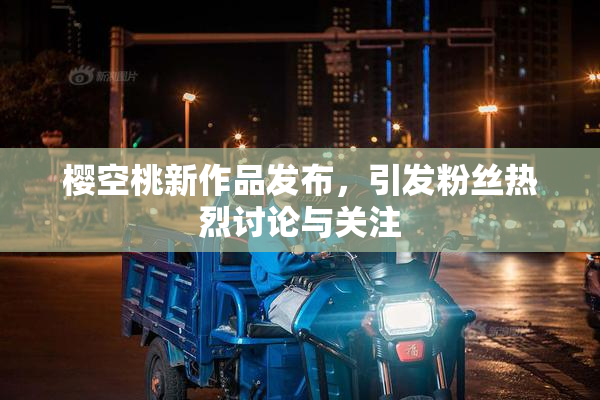 樱空桃新作品发布，引发粉丝热烈讨论与关注