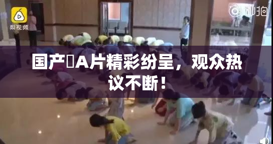 国产婬A片精彩纷呈，观众热议不断！