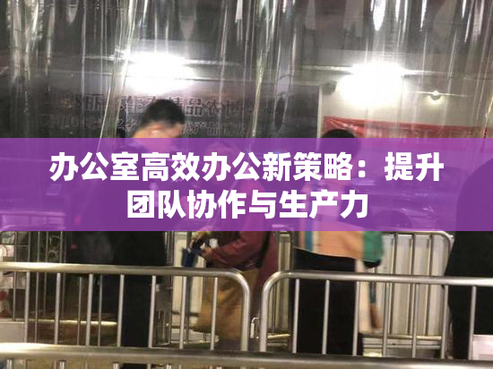 办公室高效办公新策略：提升团队协作与生产力