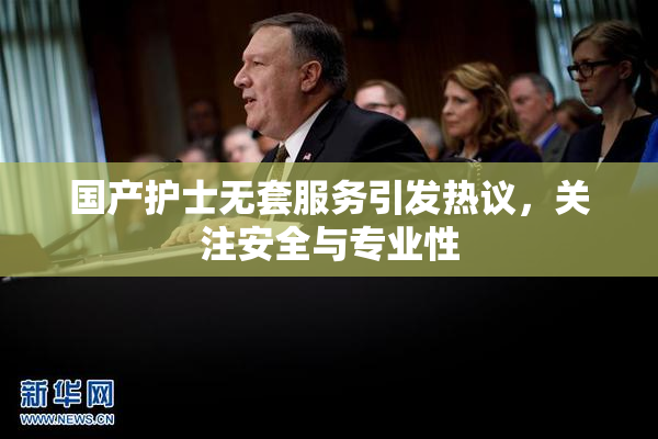 国产护士无套服务引发热议，关注安全与专业性
