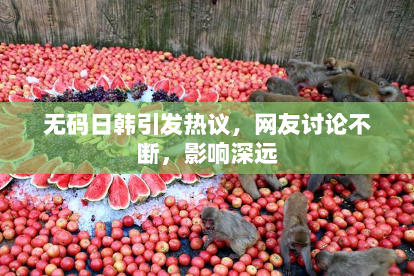 无码日韩引发热议，网友讨论不断，影响深远